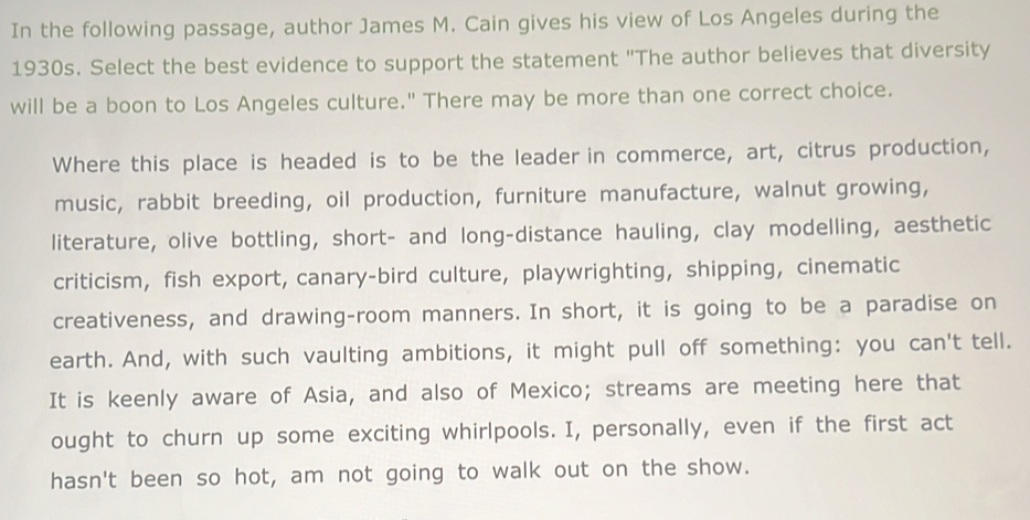 In the following passage, author James M. Cain gives his view of Los Angeles during the 
1930s. Select the best evidence to support the statement "The author believes that diversity 
will be a boon to Los Angeles culture." There may be more than one correct choice. 
Where this place is headed is to be the leader in commerce, art, citrus production, 
music, rabbit breeding, oil production, furniture manufacture, walnut growing, 
literature, olive bottling, short- and long-distance hauling, clay modelling, aesthetic 
criticism, fish export, canary-bird culture, playwrighting, shipping, cinematic 
creativeness, and drawing-room manners. In short, it is going to be a paradise on 
earth. And, with such vaulting ambitions, it might pull off something: you can't tell. 
It is keenly aware of Asia, and also of Mexico; streams are meeting here that 
ought to churn up some exciting whirlpools. I, personally, even if the first act 
hasn't been so hot, am not going to walk out on the show.