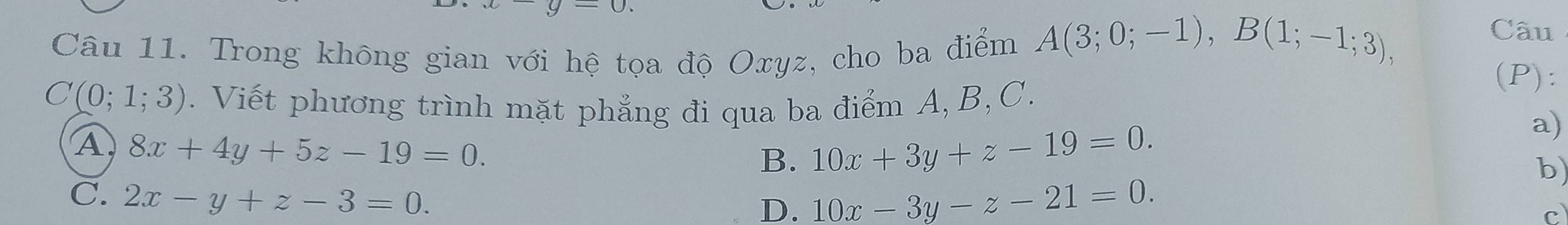 Câu
Câu 11. Trong không gian với hệ tọa độ Oxyz, cho ba điểm A(3;0;-1), B(1;-1;3), (P):
C(0;1;3). Viết phương trình mặt phẳng đi qua ba điểm A, B, C.
a)
A 8x+4y+5z-19=0.
B. 10x+3y+z-19=0. 
b)
C. 2x-y+z-3=0.
D. 10x-3y-z-21=0.
c