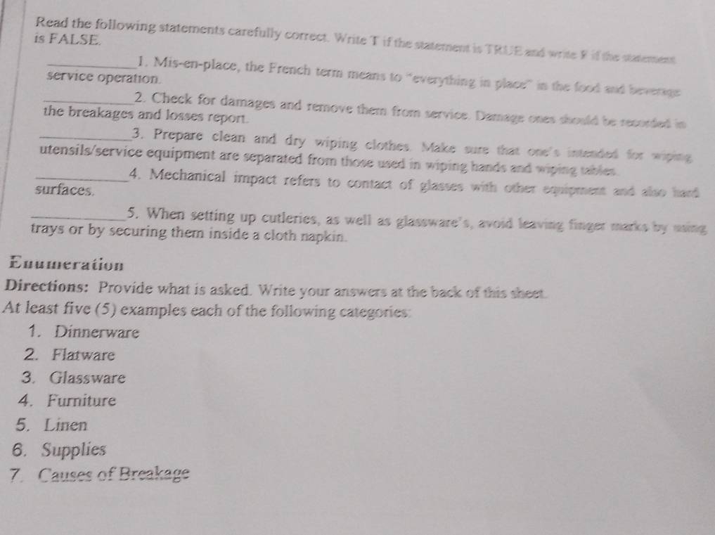 is FALSE. 
Read the following statements carefully correct. Write T if the statement is TRUE and write F if the statement 
_1. Mis-en-place, the French term means to “everything in place” in the food and beverage 
service operation. 
_2. Check for damages and remove them from service. Damage ones should be recorded in 
the breakages and losses report. 
_3. Prepare clean and dry wiping clothes. Make sure that one's intended for wiping 
utensils/service equipment are separated from those used in wiping hands and wiping tables. 
_4. Mechanical impact refers to contact of glasses with other equipment and also hard 
surfaces. 
_5. When setting up cutleries, as well as glassware's, avoid leaving finger marks by using 
trays or by securing them inside a cloth napkin. 
Enumeration 
Directions: Provide what is asked. Write your answers at the back of this sheet. 
At least five (5) examples each of the following categories: 
1. Dinnerware 
2. Flatware 
3. Glassware 
4. Furniture 
5. Linen 
6. Supplies 
7. Causes of Breakage