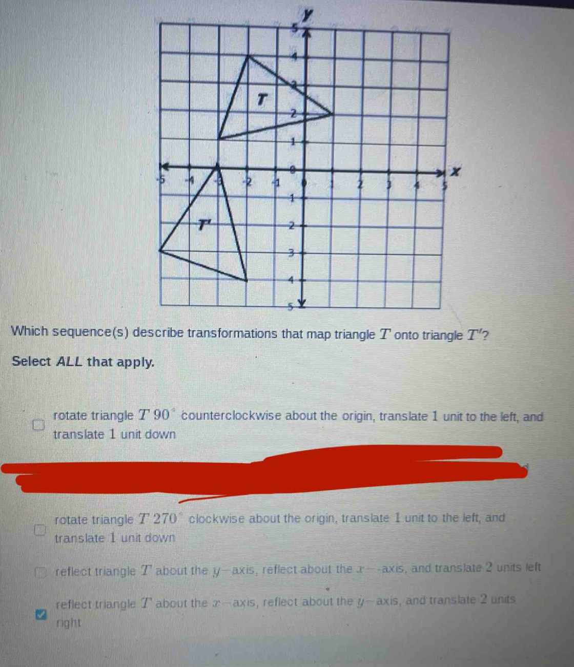 y
Which sequence(s) d T' 2
Select ALL that apply.
rotate triangle T90° counterclockwise about the origin, translate 1 unit to the left, and
translate 1 unit down
rotate triangle T 270° clockwise about the origin, translate 1 unit to the left, and
translate 1 unit down
reflect triangle T about the y —axis, reflect about the x-axis , and translate 2 units left
reflect triangle T about the x-axis , reflect about the y-axis , and translate 2 units
right