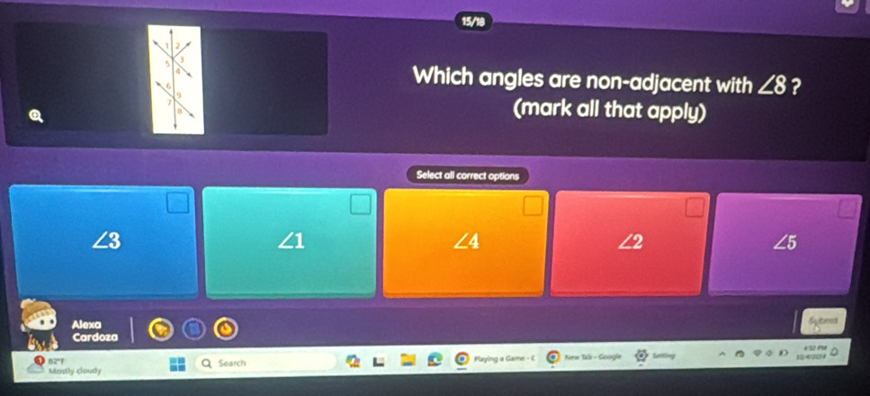 1 2
5 3
6
Which angles are non-adjacent with ∠ 8 ?
9
7 (mark all that apply)
Select all correct options
∠3
∠ 4
∠5
Alexa
Cardoza
4:32 me
n2°f New Tab - Googie
a
Mostly cloudy Search 1(/4/20)4