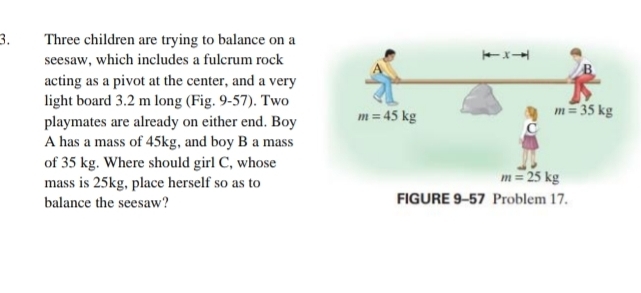 Three children are trying to balance on a
seesaw, which includes a fulcrum rock 
acting as a pivot at the center, and a very
light board 3.2 m long (Fig. 9-57). Two
playmates are already on either end. Boy 
A has a mass of 45kg, and boy B a mass
of 35 kg. Where should girl C, whose
mass is 25kg, place herself so as to
balance the seesaw?