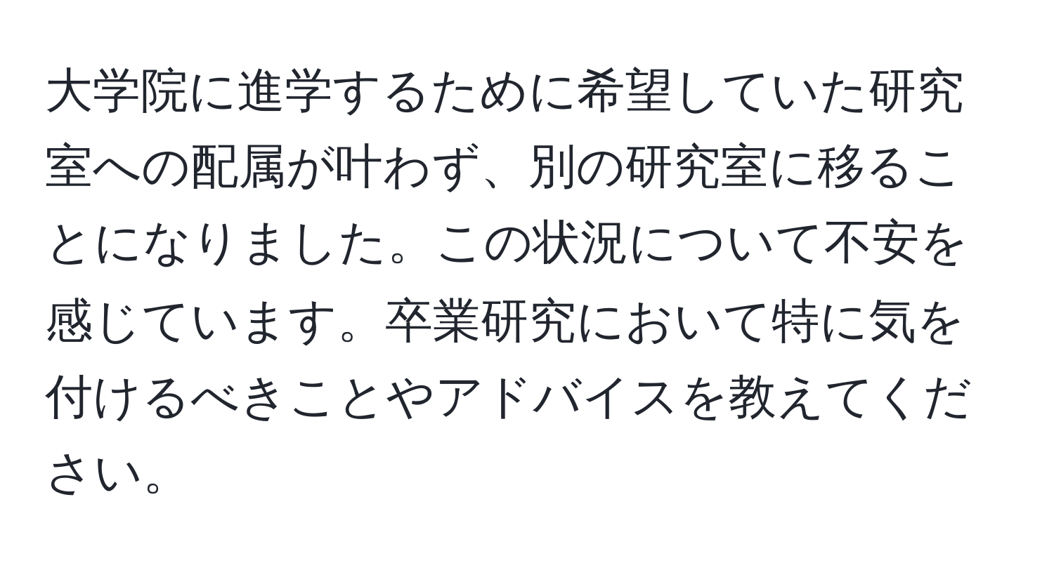 大学院に進学するために希望していた研究室への配属が叶わず、別の研究室に移ることになりました。この状況について不安を感じています。卒業研究において特に気を付けるべきことやアドバイスを教えてください。