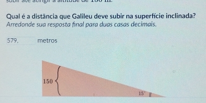 stbll ate atingi à altte 
Qual é a distância que Galileu deve subir na superfície inclinada?
Arredonde sua resposta fınal para duas casas decimais.
579, metros