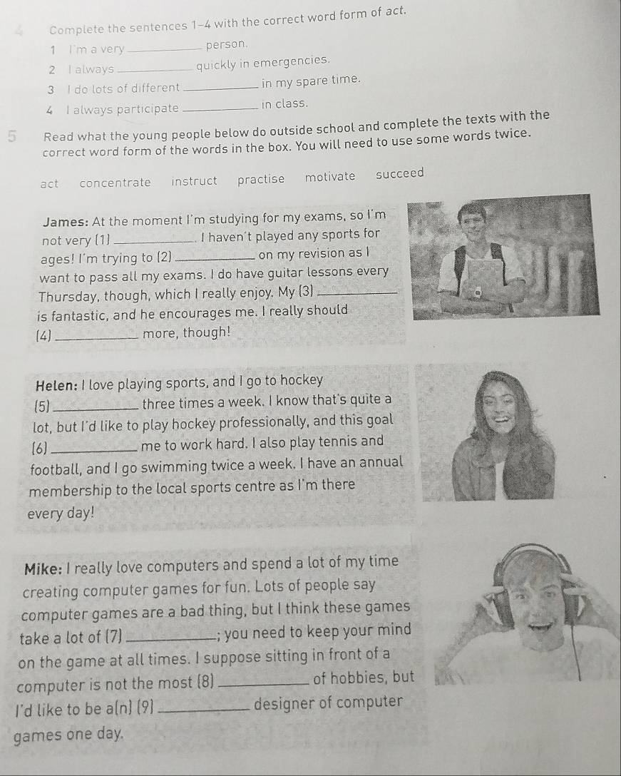 a Complete the sentences 1-4 with the correct word form of act. 
1 I'm a very _person. 
2 I always_ quickly in emergencies. 
3 I do lots of different _in my spare time. 
4 I always participate_ in class. 
5 Read what the young people below do outside school and complete the texts with the 
correct word form of the words in the box. You will need to use some words twice. 
act concentrate instruct practise motivate succeed 
James: At the moment I'm studying for my exams, so I'm 
not very (1)_ I haven't played any sports for 
ages! I'm trying to (2) _on my revision as I 
want to pass all my exams. I do have guitar lessons every 
Thursday, though, which I really enjoy. My 3)_ 
is fantastic, and he encourages me. I really should 
[4 _more, though! 
Helen: I love playing sports, and I go to hockey 
(5)_ three times a week. I know that's quite a 
lot, but I'd like to play hockey professionally, and this goal 
[6] _me to work hard. I also play tennis and 
football, and I go swimming twice a week. I have an annual 
membership to the local sports centre as I'm there 
every day! 
Mike: I really love computers and spend a lot of my time 
creating computer games for fun. Lots of people say 
computer games are a bad thing, but I think these games 
take a lot of (7) _; you need to keep your mind 
on the game at all times. I suppose sitting in front of a 
computer is not the most (8) _of hobbies, but 
I'd like to be a(n) (9) _designer of computer 
games one day.