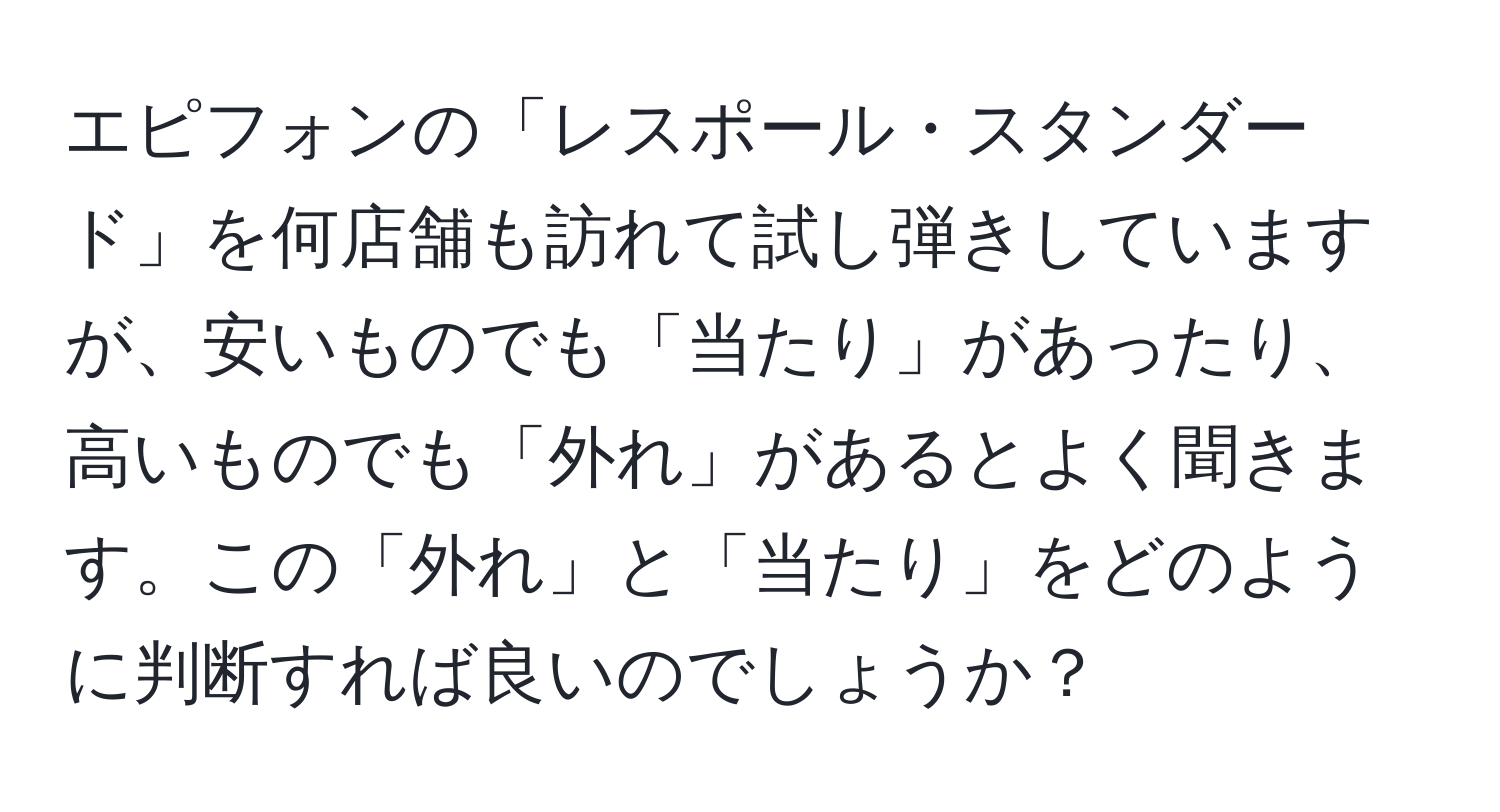 エピフォンの「レスポール・スタンダード」を何店舗も訪れて試し弾きしていますが、安いものでも「当たり」があったり、高いものでも「外れ」があるとよく聞きます。この「外れ」と「当たり」をどのように判断すれば良いのでしょうか？