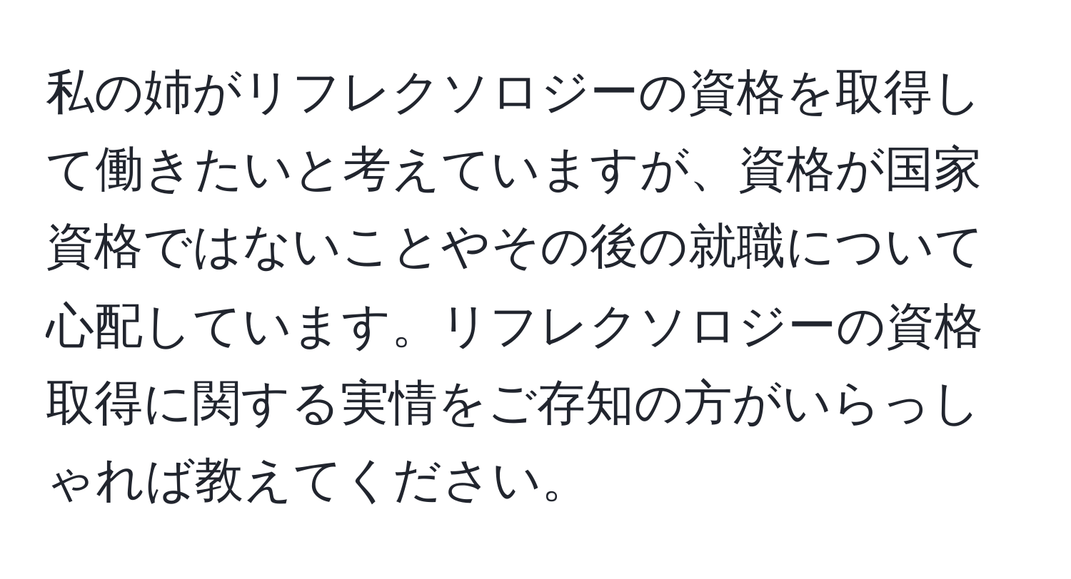 私の姉がリフレクソロジーの資格を取得して働きたいと考えていますが、資格が国家資格ではないことやその後の就職について心配しています。リフレクソロジーの資格取得に関する実情をご存知の方がいらっしゃれば教えてください。