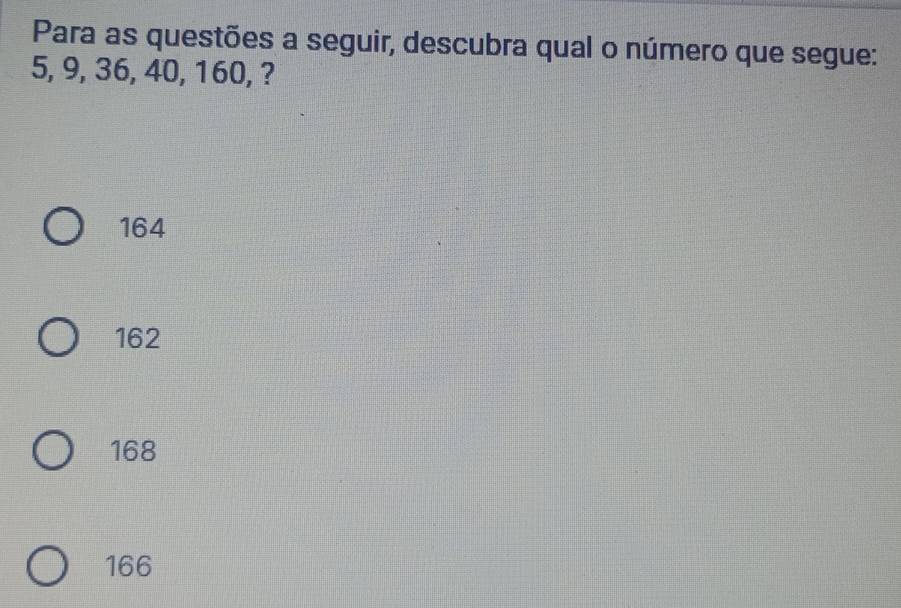 Para as questões a seguir, descubra qual o número que segue:
5, 9, 36, 40, 160, ?
164
162
168
166