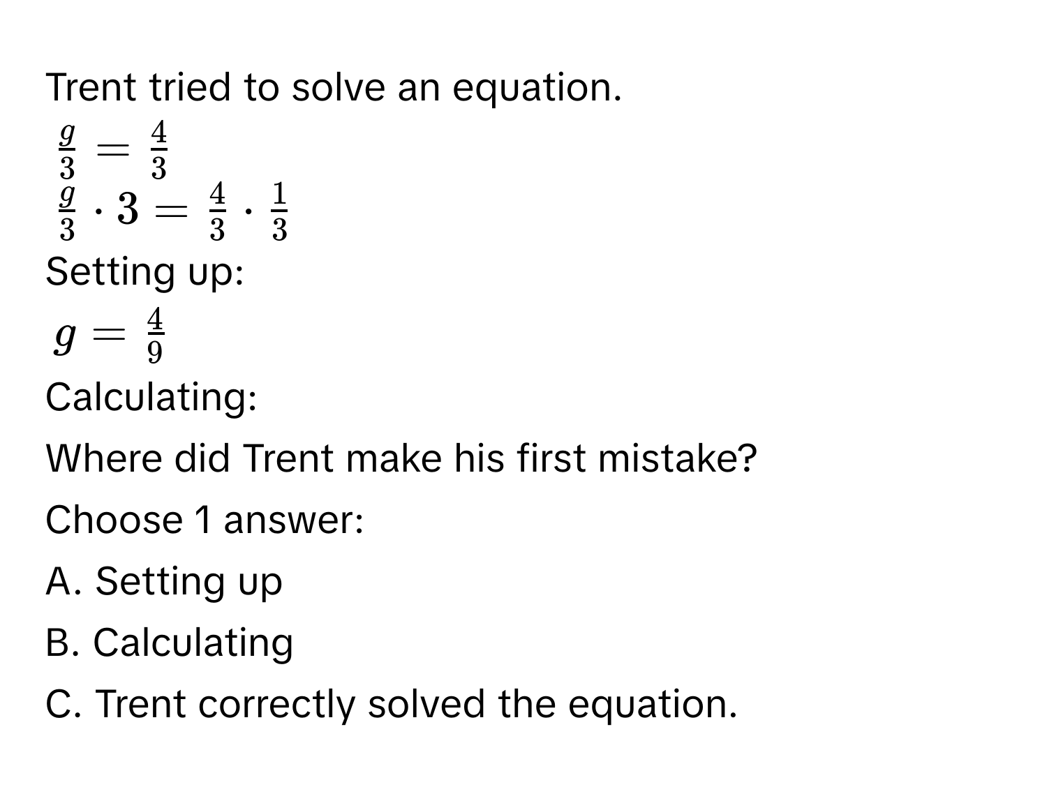 Trent tried to solve an equation.
$ g/3 = 4/3 $
$ g/3 · 3= 4/3 ·  1/3 $
Setting up:
$g= 4/9 $
Calculating: 
Where did Trent make his first mistake? 
Choose 1 answer: 
A. Setting up 
B. Calculating 
C. Trent correctly solved the equation.