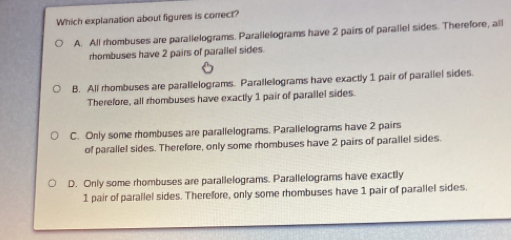 Which explanation about figures is correct?
A. All rhombuses are parallelograms. Parallelograms have 2 pairs of parallel sides. Therefore, all
rhombuses have 2 pairs of parallel sides.
B. All rhombuses are parallelograms. Parallelograms have exactly 1 pair of parallel sides.
Therefore, all rhombuses have exactly 1 pair of parallel sides.
C. Only some rhombuses are parallelograms. Parallelograms have 2 pairs
of parallel sides. Therefore, only some rhombuses have 2 pairs of parallel sides.
D. Only some rhombuses are parallelograms. Parallelograms have exactly
1 pair of parallel sides. Therefore, only some rhombuses have 1 pair of parallel sides.