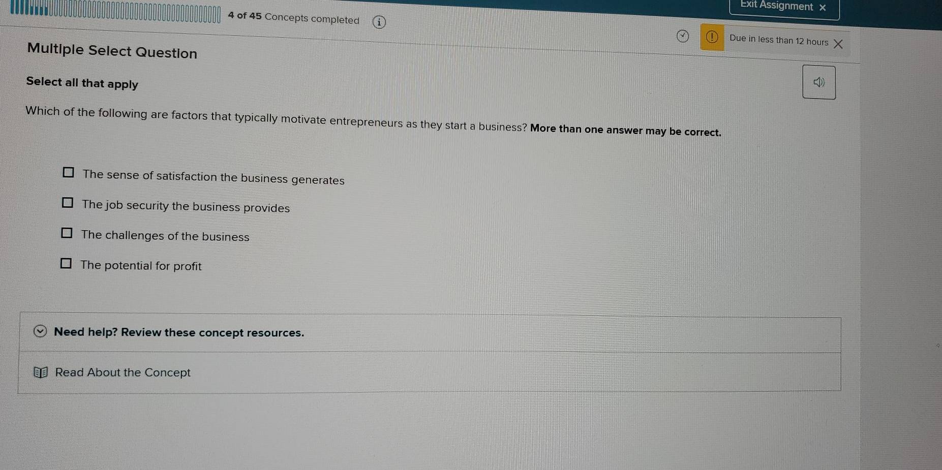 Exit Assignment x
4 of 45 Concepts completed Due in less than 12 hours X
Multiple Select Question
Select all that apply

Which of the following are factors that typically motivate entrepreneurs as they start a business? More than one answer may be correct.
The sense of satisfaction the business generates
The job security the business provides
The challenges of the business
The potential for profit
Need help? Review these concept resources.
Read About the Concept