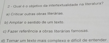 Qual é o objetivo da intertextualidade na literatura?
a) Criticar outras obras literárias.
b) Ampliar o sentido de um texto.
c) Fazer referência a obras literárias famosas.
d) Tornar um texto mais complexo e dificil de entender.