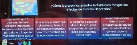 ¿Cómo lograron los estados individuales mitigar los
efectos de la Gran Depresión?
gobierno federal Aceptanão ainero
impia eñdo que el Al aceptar permitir que Al negarse a aceptar federal para
recaude impuestos el gobierno federal dinero federal para programas de ayuda
federales sobre la renta nacionalice industrías programas de ayuda y exigir políticas más pero manteniendo el control sobre la
para darle a la gente para traer estabilidad 
más dinero para gastar la economía nacional. laissez-faire administración de los
an Ins actadne