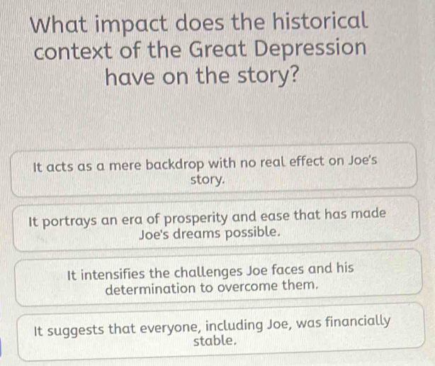 What impact does the historical
context of the Great Depression
have on the story?
It acts as a mere backdrop with no real effect on Joe's
story.
It portrays an era of prosperity and ease that has made
Joe's dreams possible.
It intensifies the challenges Joe faces and his
determination to overcome them.
It suggests that everyone, including Joe, was financially
stable.