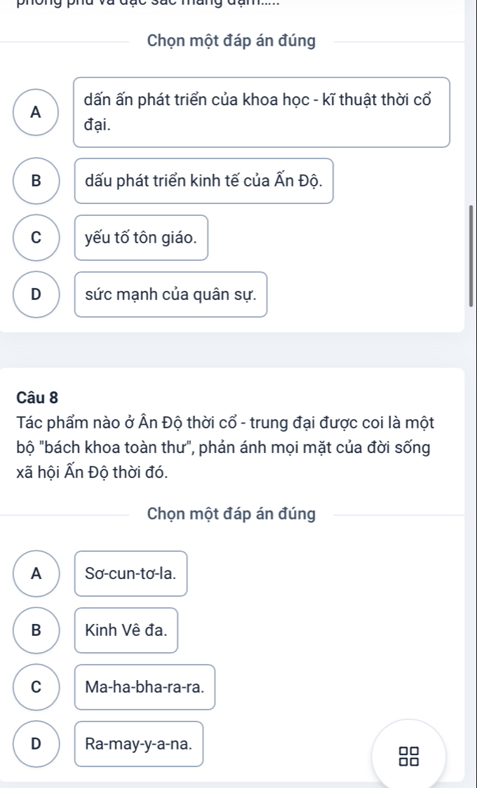 dc suc mang đam.....
Chọn một đáp án đúng
A dấn ấn phát triển của khoa học - kĩ thuật thời cổ
đại.
B dấu phát triển kinh tế của Ấn Độ.
C yếu tố tôn giáo.
D sức mạnh của quân sự.
Câu 8
Tác phẩm nào ở Ấn Độ thời cổ - trung đại được coi là một
bộ "bách khoa toàn thư", phản ánh mọi mặt của đời sống
xã hội Ấn Độ thời đó.
Chọn một đáp án đúng
A Sơ-cun-tơ-la.
B Kinh Vê đa.
C Ma-ha-bha-ra-ra.
D Ra-may-y-a-na.