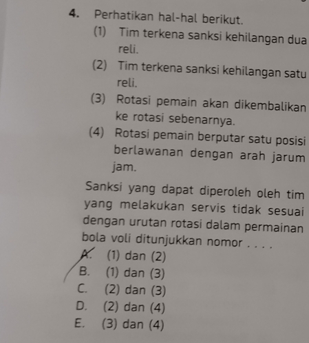 Perhatikan hal-hal berikut.
(1) Tim terkena sanksi kehilangan dua
reli.
(2) Tim terkena sanksi kehilangan satu
reli.
(3) Rotasi pemain akan dikembalikan
ke rotasi sebenarnya.
(4) Rotasi pemain berputar satu posisi
berlawanan dengan arah jarum
jam.
Sanksi yang dapat diperoleh oleh tim
yang melakukan servis tidak sesuai
dengan urutan rotasi dalam permainan
bola voli ditunjukkan nomor . . . .
K (1) dan (2)
B. (1) dan (3)
C. (2) dan (3)
D. (2) dan (4)
E. (3) dan (4)