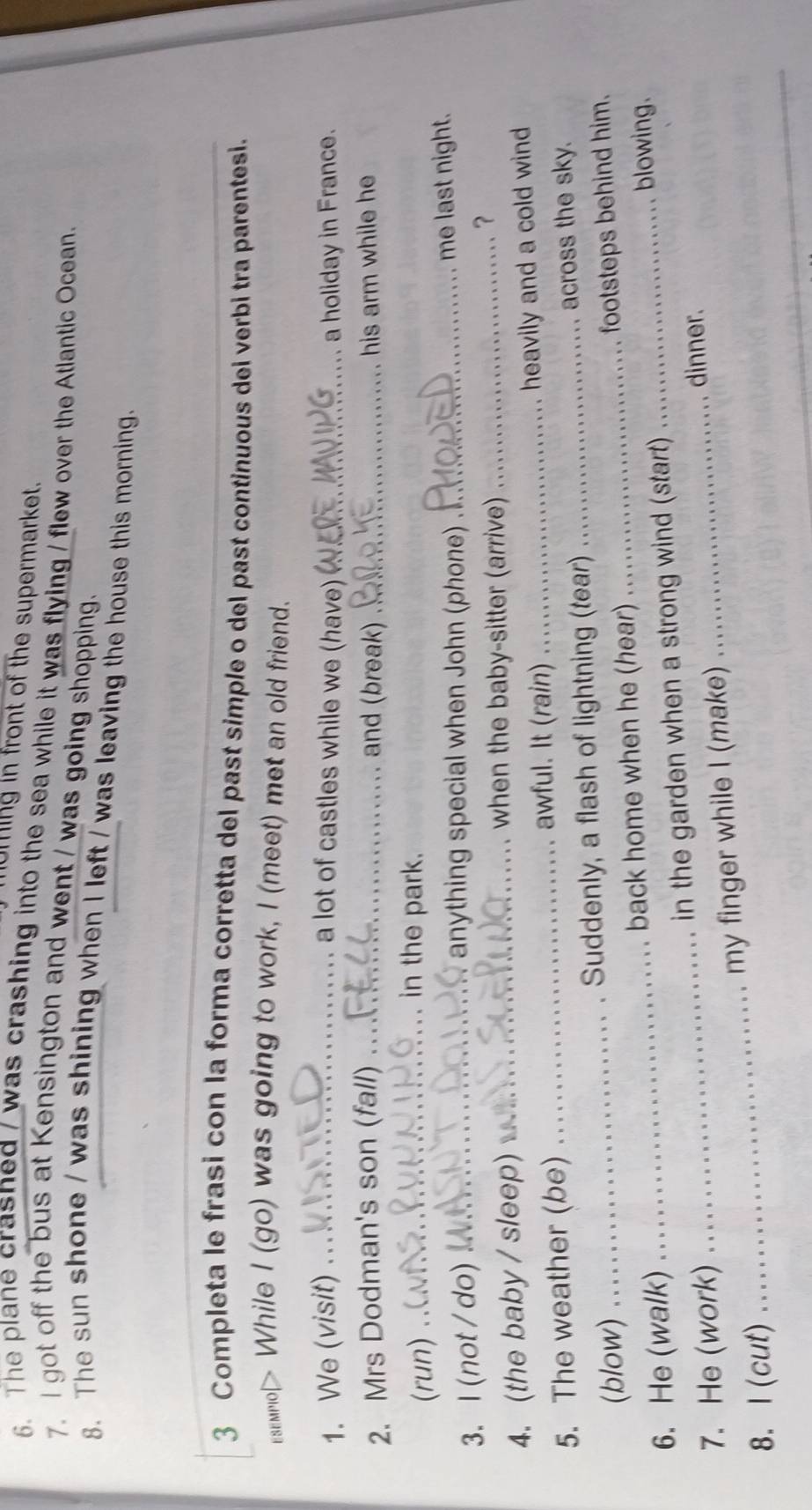 UMing in front of the supermarket. 
6. The plane crasned / was crashing into the sea while it was flying / flew over the Atlantic Ocean. 
7. I got off the bus at Kensington and went / was going shopping. 
8. The sun shone / was shining when I left / was leaving the house this morning. 
3 Completa le frasi con la forma corretta del past simple o del past continuous del verbi tra parentesi. 
senol> While I (go) was going to work, I (meet) met an old friend. 
1. We (visit) _a lot of castles while we (have) _a holiday in France. 
2. Mrs Dodman's son (fall) _and (break) _his arm while he 
(run) .. 
in the park. 
3. l(not/do) _anything special when John (phone) _me last night. 
4.(the baby / sleep)_ 
when the baby-sitter (arrive)_ 
？ 
5. The weather (be)_ 
awful. It (rain) _heavily and a cold wind 
(blow) Suddenly, a flash of lightning (tear) _across the sky. 
6. He (walk) _back home when he (hear) __footsteps behind him. 
blowing. 
7. He (work) _in the garden when a strong wind (start) 
dinner. 
my finger while I (make) 
8. I(cut) 
_