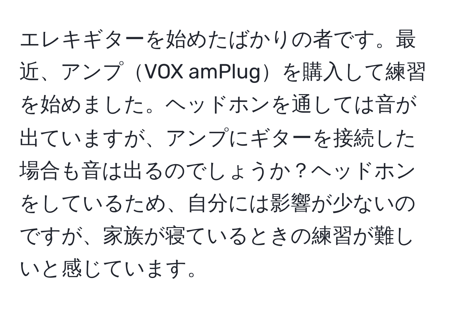 エレキギターを始めたばかりの者です。最近、アンプVOX amPlugを購入して練習を始めました。ヘッドホンを通しては音が出ていますが、アンプにギターを接続した場合も音は出るのでしょうか？ヘッドホンをしているため、自分には影響が少ないのですが、家族が寝ているときの練習が難しいと感じています。