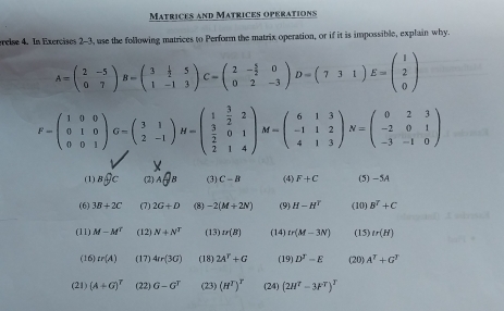 Matrices and Matrices operations
relse 4. In Exercises 2-3, use the following matrices to Perform the matrix operation, or if it is impossible, explain why.
A=beginpmatrix 2&-5 0&7endpmatrix B=beginpmatrix 3& 1/2 &5 1&-1&3endpmatrix C=beginpmatrix 2&- 5/2 &0 0&2&-3endpmatrix D=beginpmatrix 7&3&1endpmatrix E=beginpmatrix 1 2 0endpmatrix
F=beginpmatrix 1&0&0 0&1&0 0&0&1endpmatrix G=beginpmatrix 3&1 2&-1endpmatrix H=beginpmatrix 1& 3/2 &2  3/2 &0&1 2&1&4endpmatrix M=beginpmatrix 6&1&3 -1&1&2 4&1&3endpmatrix N=beginpmatrix 0&2&3 -2&0&1 -3&-1&0endpmatrix
(1) _B _C (2) AQB (3) C-B (4) F+C (5) —5A
(6) 3B+2C (7) 2G+D (8) -2(M+2N) (9) H-H^T (10) B^T+C
(11) M-M^T (12) N+N^T (13) Ir(B) (14) tr(M-3N) (15) tr(H)
(16) tr(A) (17) 4Ir(3G) (18) 2A^T+G (19) D^T-E (20) A^T+G^T
(21) (A+G)^T (22) G-G^T (23) (H^T)^T (24) (2H^T-3F^T)^T