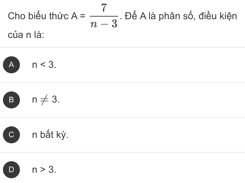 Cho biểu thức A= 7/n-3 . Để A là phân số, điều kiện
của n là:
A n<3</tex>.
B n!= 3.
C n bất kỳ.
D n>3.