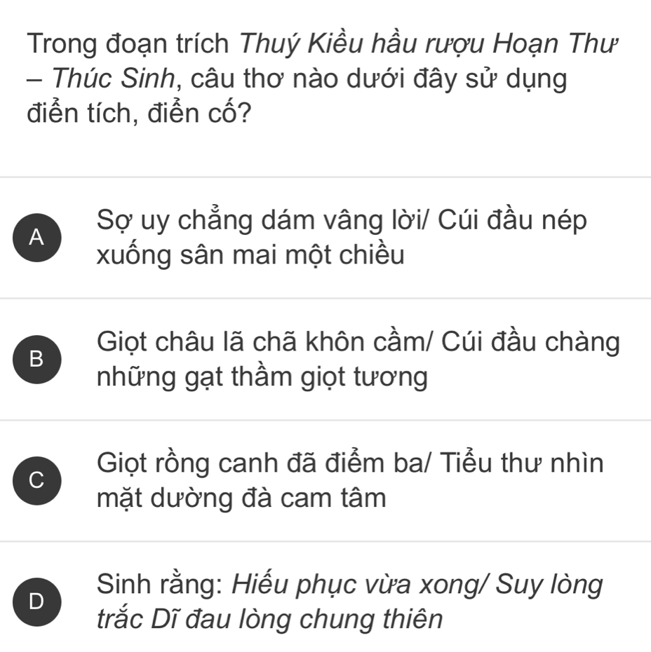 Trong đoạn trích Thuý Kiều hầu rượu Hoạn Thư
- Thúc Sinh, câu thơ nào dưới đây sử dụng
điển tích, điễn cố?
A
Sợ uy chẳng dám vâng lời/ Cúi đầu nép
xuống sân mai một chiều
B
Giọt châu lã chã khôn cầm/ Cúi đầu chàng
những gạt thầm giọt tương
C
Giọt rồng canh đã điểm ba/ Tiểu thư nhìn
mặt dường đà cam tâm
D
Sinh rằng: Hiếu phục vừa xong/ Suy lòng
trắc Dĩ đau lòng chung thiên