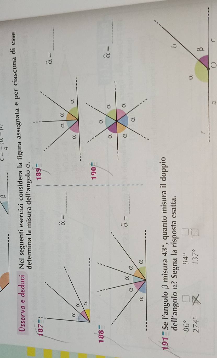 β
varepsilon =frac 4(alpha -p)
Osserva e deduci Nei seguenti esercizi considera la figura assegnata e per ciascuna di esse
determina la misura dell'angolo α.
187°
189^=
_
hat alpha =
_
hat alpha =
190^(frac 1)
_
hat alpha =
_
hat alpha =
191^= Se l'angolo β misura 43° , quanto misura il doppio
dell’angolo α? Segna la risposta esatta.
86°
94°
274°
137°