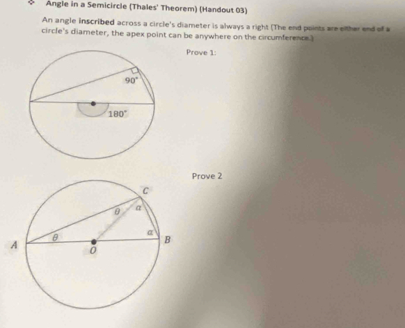 Angle in a Semicircle (Thales' Theorem) (Handout 03)
An angle inscribed across a circle's diameter is always a right (The end points are either end of a
circle's diameter, the apex point can be anywhere on the circumference.
Prove 1:
Prove 2