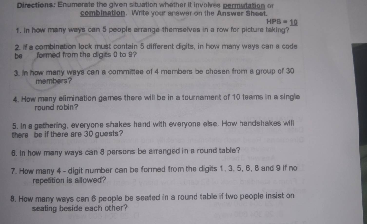 Directions: Enumerate the given situation whether it involves permutation or 
combination. Write your answer on the Answer Sheet.
HPS=_ 10
1. In how many ways can 5 people arrange themselves in a row for picture taking? 
2. If a combination lock must contain 5 different digits, in how many ways can a code 
be formed from the digits 0 to 9? 
3. In how many ways can a committee of 4 members be chosen from a group of 30
members? 
4. How many elimination games there will be in a tournament of 10 teams in a single 
round robin? 
5. In a gathering, everyone shakes hand with everyone else. How handshakes will 
there be if there are 30 guests? 
6. In how many ways can 8 persons be arranged in a round table? 
7. How many 4 - digit number can be formed from the digits 1, 3, 5, 6, 8 and 9 if no 
repetition is allowed? 
8. How many ways can 6 people be seated in a round table if two people insist on 
seating beside each other?