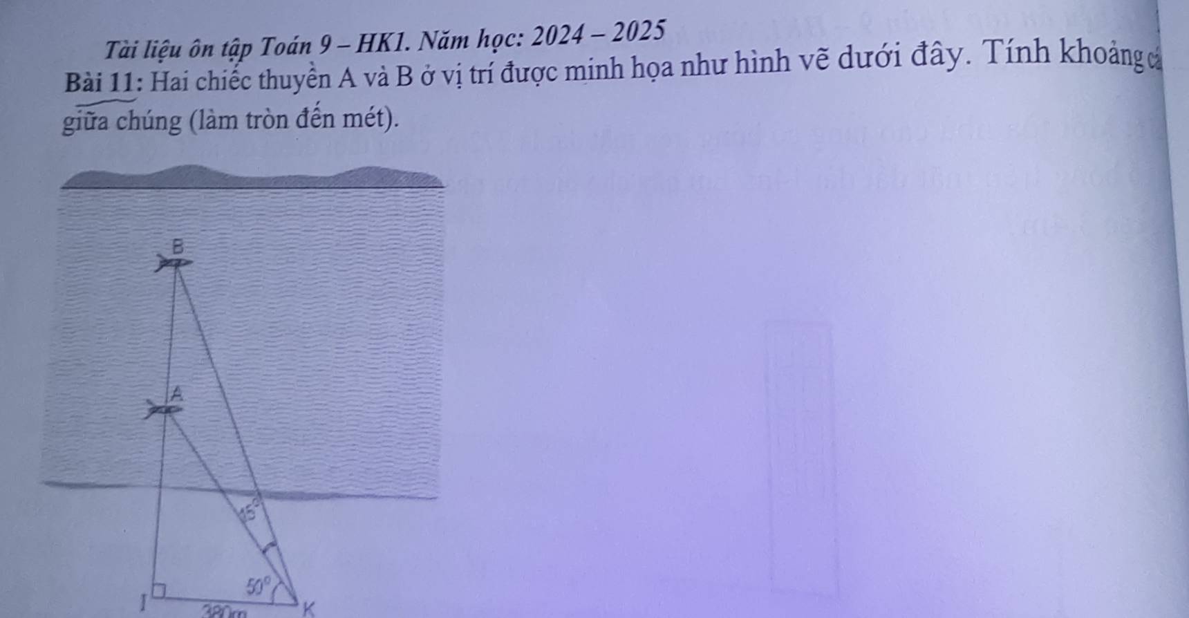 Tài liệu ôn tập Toán 9 - HK1. Năm học: 2024 - 2025
Bài 11: Hai chiếc thuyền A và B ở vị trí được minh họa như hình vẽ dưới đây. Tính khoảng đ
giữa chúng (làm tròn đến mét).
B
A
46°
50°
I 380m K