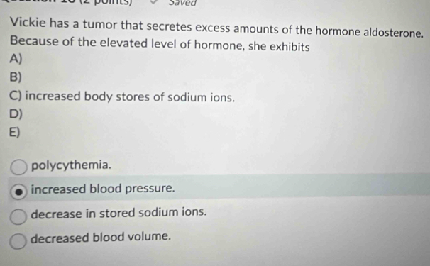 Saved
Vickie has a tumor that secretes excess amounts of the hormone aldosterone.
Because of the elevated level of hormone, she exhibits
A)
B)
C) increased body stores of sodium ions.
D)
E)
polycythemia.
increased blood pressure.
decrease in stored sodium ions.
decreased blood volume.