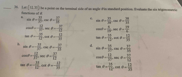 Let (12,35) be a point on the terminal side of an angle θin standard position. Evaluate the six trigonometric
functions of θ
a. sin θ = 35/37 , csc θ = 37/35 
c. sin θ = 35/38 , csc θ = 38/35 
cos θ =- 12/37 , sec θ =- 37/12 
cos θ = 6/19 , sec θ = 19/6 
tan θ =- 35/12 , cot θ =- 12/35 
tan θ = 35/12 , cot θ = 12/35 
b. sin θ =- 35/37 , csc θ =- 37/35 
d. sin θ = 35/37 , csc θ = 37/35 
cos θ = 12/37 , sec θ = 37/12 
cos θ = 12/37 , sec θ = 37/12 
tan θ =- 35/12 , cot θ =- 12/35 
tan θ = 35/12 , cot θ = 12/35 