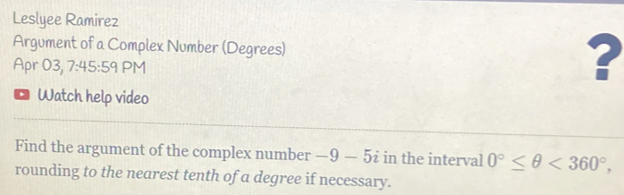 Leslyee Ramirez 
Argument of a Complex Number (Degrees) 
Apr 03, 7:45:59 PM 
? 
D Watch help video 
Find the argument of the complex number -9-5i in the interval 0°≤ θ <360°, 
rounding to the nearest tenth of a degree if necessary.