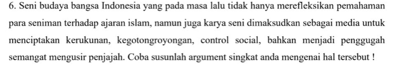 Seni budaya bangsa Indonesia yang pada masa lalu tidak hanya merefleksikan pemahaman 
para seniman terhadap ajaran islam, namun juga karya seni dimaksudkan sebagai media untuk 
menciptakan kerukunan, kegotongroyongan, control social, bahkan menjadi penggugah 
semangat mengusir penjajah. Coba susunlah argument singkat anda mengenai hal tersebut !