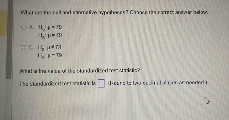 What are the null and alternative hypotheses? Choose the correct answer below.
A. H_0:mu =79
H_A:mu != 79
C. H_0:mu != 79
H_A:mu =79
What is the value of the standardized test statistic?
The standardized test statistic is □ . (Round to two decimal places as needed.)