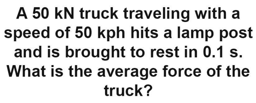 A 50 kN truck traveling with a 
speed of 50 kph hits a lamp post 
and is brought to rest in 0.1 s. 
What is the average force of the 
truck?