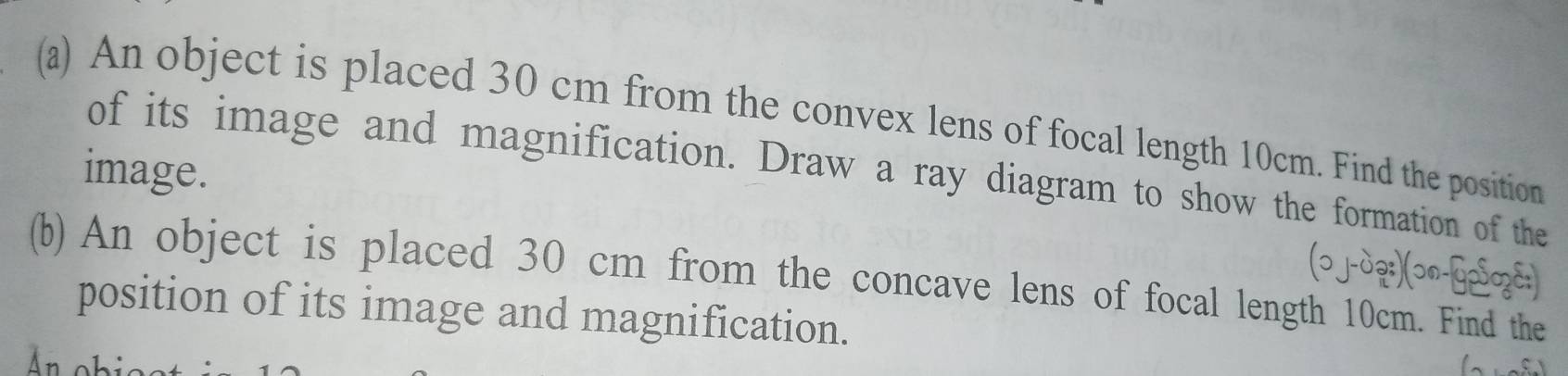 An object is placed 30 cm from the convex lens of focal length 10cm. Find the position 
image. 
of its image and magnification. Draw a ray diagram to show the formation of the 
(ɔ j-дạ:)(ɔn-Gp⁵zc:) 
(b) An object is placed 30 cm from the concave lens of focal length 10cm. Find the 
position of its image and magnification. 
A