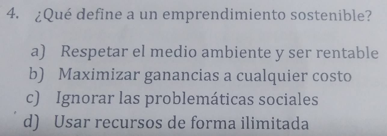 ¿Qué define a un emprendimiento sostenible?
a) Respetar el medio ambiente y ser rentable
b) Maximizar ganancias a cualquier costo
c) Ignorar las problemáticas sociales
d) Usar recursos de forma ilimitada