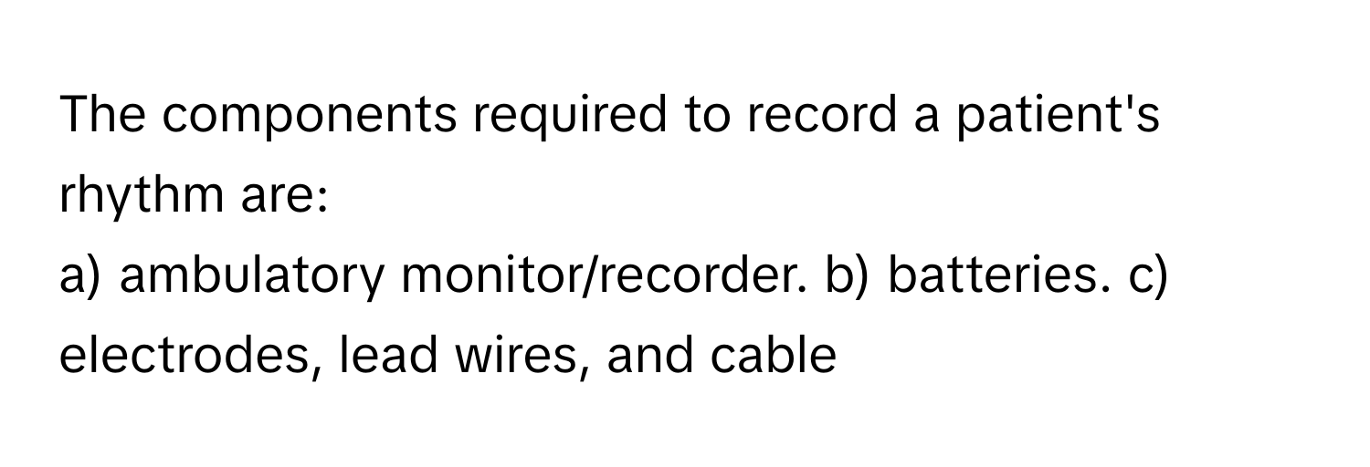 The components required to record a patient's rhythm are:

a) ambulatory monitor/recorder. b) batteries. c) electrodes, lead wires, and cable