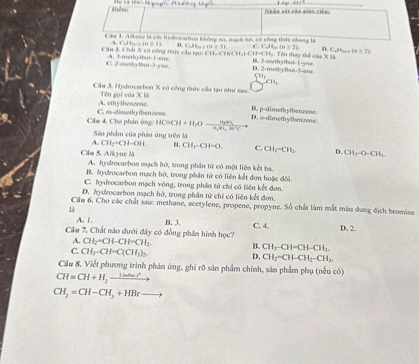 Điểm  Nhân xét sủa giáo viên
Cu b Alkene là các hydrocarbon không no, mạch hở, có công thức chung là
A. ( aff(a+13(n=1) B  . C a l (n≥ 3). C. C_nH_2n(n≥ 2), D. C_nM_2n-2(n≥ 2).
Câu 2. Chất X cô công thức cầu tạo: CH_1-CH(CH_3)-CH=CH_2 Tên thay thể yne.
cas* 1b
A. 3-methylbut-1-ene. B. 3-methylbut 1-
C 2-methylbut-3-yne. D. 2-methylbut-3-ene.
CH_3
CH_3
Câu 3, Hydrocarbon X có công thức cầu tạo như sau:
Tên gọi của X là
A. ethylbenzene. B. p-dimethylbenzene.
C. m-dimethylbenzene.
Câu 4. Cho phản ứng: HCequiv CH+H_2Oxrightarrow HgSO_4H_H_2SO_4· C D. o-dimethylbenzene.
Sản phẩm của phản ứng trên là
A. CH_2=CH-OH. B. CH_3-CH=O. C. CH_2=CH_2. D.
Cầu 5. Alkyne là CH_3-O-CH_3.
A. hydrocarbon mạch hở, trong phân tử có một liên kết ba.
B. hydrocarbon mạch hở, trong phân tử có liên kết đơn hoặc đôi.
C. hydrocarbon mạch vòng, trong phân tử chỉ có liên kết đơn.
D. hydrocarbon mạch hở, trong phân tử chỉ có liên kết đơn.
Câu 6. Cho các chất sau: methane, acetylene, propene, propyne. Số chất làm mất màu dung dịch bromine
là
A. 1. B. 3. C. 4. D. 2.
Câu 7. Chất nào dưới đây có đồng phân hình học?
A. CH_2=CH-CH=CH_2. B. CH_3-CH=CH-CH_3.
C. CH_3-CH=C(CH_3)_2.
D. CH_2=CH-CH_2-CH_3.
Câu 8. Viết phương trình phản ứng, ghi rõ sản phẩm chính, sản phẩm phụ (nếu có)
CHequiv CH+H_2_ Lindlar.t^0 -
CH_2=CH-CH_3+HBr