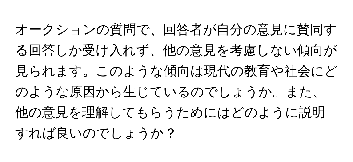 オークションの質問で、回答者が自分の意見に賛同する回答しか受け入れず、他の意見を考慮しない傾向が見られます。このような傾向は現代の教育や社会にどのような原因から生じているのでしょうか。また、他の意見を理解してもらうためにはどのように説明すれば良いのでしょうか？