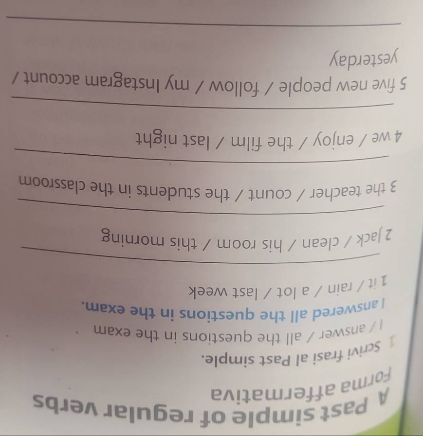 A Past simple of regular verbs 
Forma affermativa 
1 Scrivi frasi al Past simple. 
I / answer / all the questions in the exam 
I answered all the questions in the exam. 
1 it / rain / a lot / last week 
_ 
2 Jack / clean / his room / this morning 
_ 
3 the teacher / count / the students in the classroom 
_ 
4 we / enjoy / the film / last night 
_ 
5 five new people / follow / my Instagram account / 
yesterday 
_