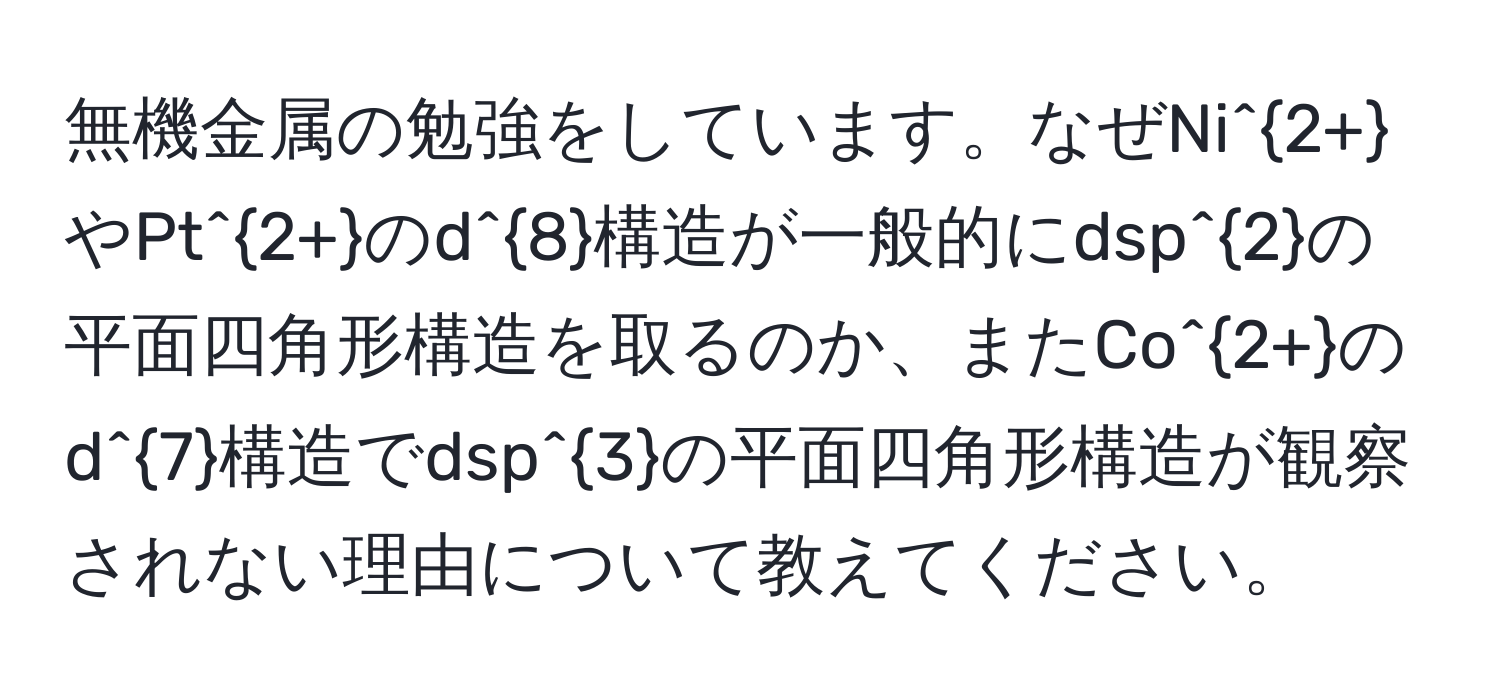 無機金属の勉強をしています。なぜNi^(2+)やPt^(2+)のd^8構造が一般的にdsp^2の平面四角形構造を取るのか、またCo^(2+)のd^7構造でdsp^3の平面四角形構造が観察されない理由について教えてください。