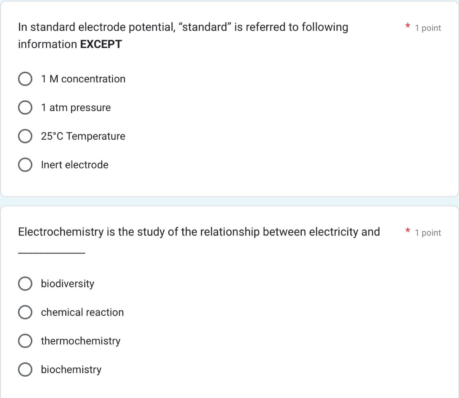 In standard electrode potential, “standard” is referred to following 1 point
information EXCEPT
1 M concentration
1 atm pressure
25°C Temperature
Inert electrode
Electrochemistry is the study of the relationship between electricity and 1 point
_
biodiversity
chemical reaction
thermochemistry
biochemistry