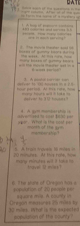 RATE 
Solve each of the questions in the 
right column. After all of the que 
to form the name of a mystery o 
t. A bag of popeorn contains
483 calories and serves 3.5
people. How many calories 
are in each serving? 
2. The movie thealer sold 56
boxes of gummy bears during 
the week. At this rate, how 
many boxes of gummy bears 
will the movie theater sell in a
6-week period? 
3. A postal carrier can 
deliver to 130 houses in a 2.5-
hour period. At this rate, how 
many hours will it take to 
deliver to 312 houses? 
4. A gym membership is 
advertised to cost $630 per
year. What is the cost per 
month of the gym 
membership? 
5. A train travels 16 miles in
20 minutes. At this rate, how 
many minutes will it take to 
travel 12 miles? 
6. The state of Oregon has a 
population of 20 people per
square mile. A county in 
Oregon measures 25 miles by
30 miles. What is the expected 
population of the county?