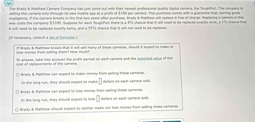 The Brady & Matthew Camera Company has just come out with their newest professional quality digital camera, the ToughPix1. The company is
selling this camera only through its new mobile app at a profit of $186 per camera. This purchase comes with a guarantee that, barring gross
negligence, if the carera breaks in the first two years after purchase, Brady & Matthew will replace it free of charge. Replacing a camera in this
way costs the company $3100. Suppose for each ToughPix1 there is a 4% chance that it will need to be replaced exactly once, a 1% chance that
it will need to be replaced exactly twice, and a 95% chance that it will not need to be replaced.
(If necessary, consult a list of formulas.)
If Brady & Matthew knows that it will sell many of these cameras, should it expect to make or
lose money from selling them? How much?
To answer, take into account the profit earned on each camera and the expected value of the
cost of replacements of the camera.
Brady & Matthew can expect to make money from selling these cameras,
In the long run, they should expect to make dollars on each camera sold.
Brady & Matthew can expect to lose money from selling these cameras.
In the long run, they should expect to lose dollars on each camera sold.
Brady & Matthew should expect to neither make nor lose money from selling these cameras.