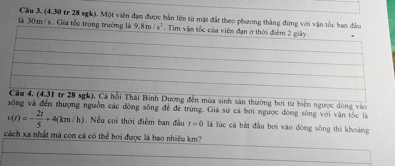 (4.30 tr 28 sgk). Một viên đạn được bắn lên từ mặt đất theo phương thắng đứng với vận tốc ban đầu 
là 30m/s. Gia tốc trọng trường là 9, 8m/s^2. Tìm vận tốc của viên đạn ở thời điểm 2 giây. 
Câu 4. (4.31 tr 28 sgk). Cá hồi Thái Binh Dương đến mùa sinh sản thường bơi từ biển ngược dòng vào 
sông và đến thượng nguồn các dòng sông để đẻ trứng. Giả sử cá bơi ngược dòng sông với vận tốc là
v(t)=- 2t/5 +4(km/h). Nếu coi thời điểm ban đầu t=0 là lúc cá bắt đầu bơi vào dòng sông thì khoảng 
cách xa nhất mà con cá có thể bơi được là bao nhiêu km?