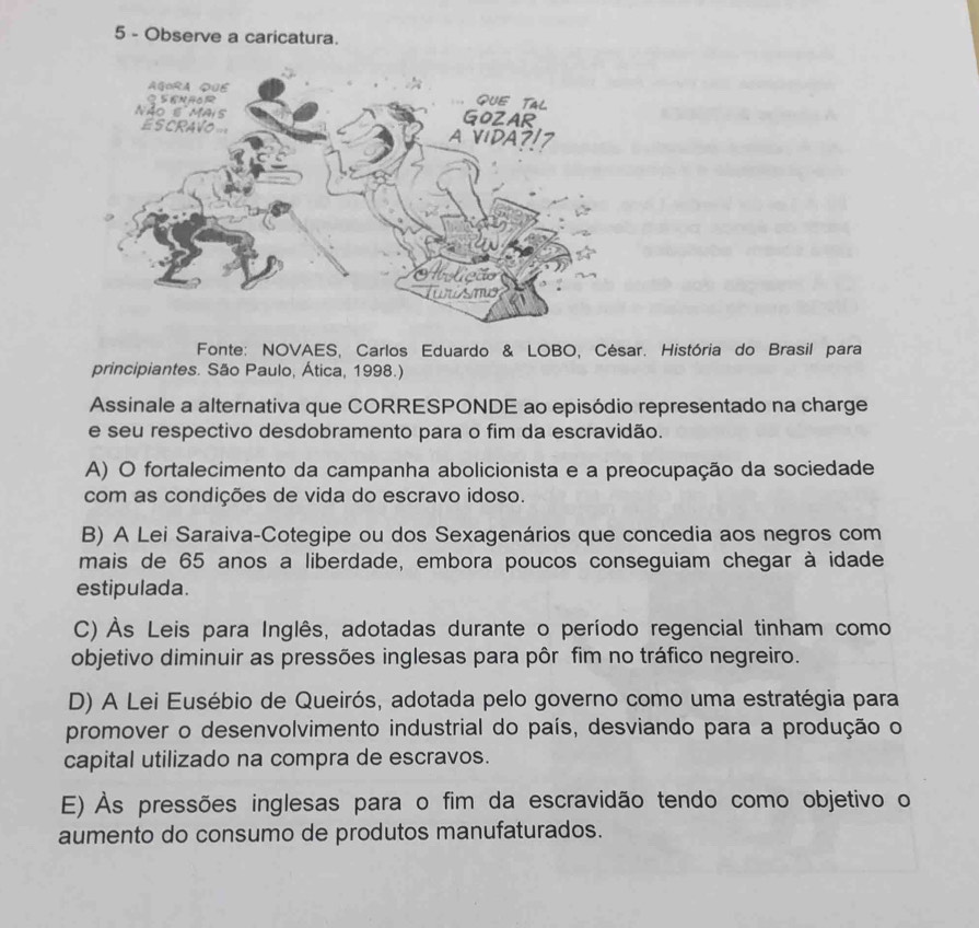 Observe a caricatura.
Fonte: NOVAES, Carlos Eduardo & LOBO, César. História do Brasil para
principiantes. São Paulo, Ática, 1998.)
Assinale a alternativa que CORRESPONDE ao episódio representado na charge
e seu respectivo desdobramento para o fim da escravidão.
A) O fortalecimento da campanha abolicionista e a preocupação da sociedade
com as condições de vida do escravo idoso.
B) A Lei Saraiva-Cotegipe ou dos Sexagenários que concedia aos negros com
mais de 65 anos a liberdade, embora poucos conseguiam chegar à idade
estipulada.
C) Às Leis para Inglês, adotadas durante o período regencial tinham como
objetivo diminuir as pressões inglesas para pôr fim no tráfico negreiro.
D) A Lei Eusébio de Queirós, adotada pelo governo como uma estratégia para
promover o desenvolvimento industrial do país, desviando para a produção o
capital utilizado na compra de escravos.
E) Às pressões inglesas para o fim da escravidão tendo como objetivo o
aumento do consumo de produtos manufaturados.