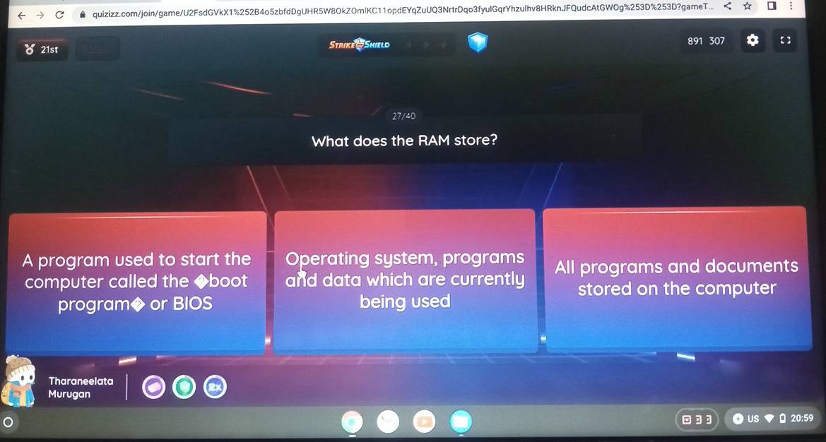 quizizz.com/join/game/U2FsdGVkX1%252B4o5zbfdDgUHR5W8OkZOmlKC11opdEYqZuUQ3NrtrDqo3fyulGqrYhzuIhv8HRknJFQudcAtGWOg%253D%253D?gameT... : 
21st Strike - Shield 891 307 
What does the RAM store? 
A program used to start the Operating system, programs All programs and documents 
computer called the ◆boot and data which are currently stored on the computer 
program◆ or BIOS being used 
Tharaneelata 
Murugan 
US 20:59