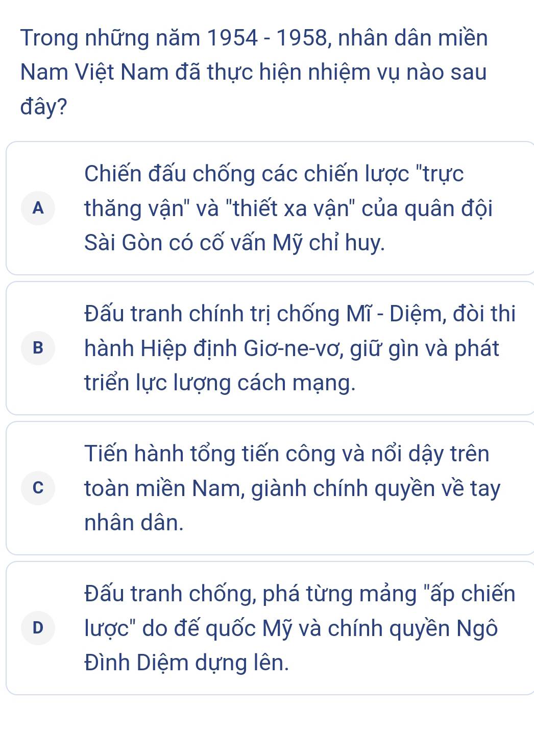 Trong những năm 1954 - 1958, nhân dân miền
Nam Việt Nam đã thực hiện nhiệm vụ nào sau
đây?
Chiến đấu chống các chiến lược "trực
A thăng vận" và "thiết xa vận" của quân đội
Sài Gòn có cố vấn Mỹ chỉ huy.
Đấu tranh chính trị chống Mĩ - Diệm, đòi thi
BI hành Hiệp định Giơ-ne-vơ, giữ gìn và phát
triển lực lượng cách mạng.
Tiến hành tổng tiến công và nổi dậy trên
c toàn miền Nam, giành chính quyền về tay
nhân dân.
Đấu tranh chống, phá từng mảng "ấp chiến
D lược" do đế quốc Mỹ và chính quyền Ngô
Đình Diệm dựng lên.