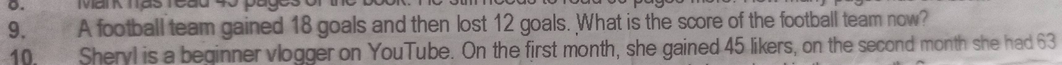 IMai N Tás Teau 
9. A football team gained 18 goals and then lost 12 goals. What is the score of the football team now? 
10. Sheryl is a beginner vlogger on YouTube. On the first month, she gained 45 likers, on the second month she had 63